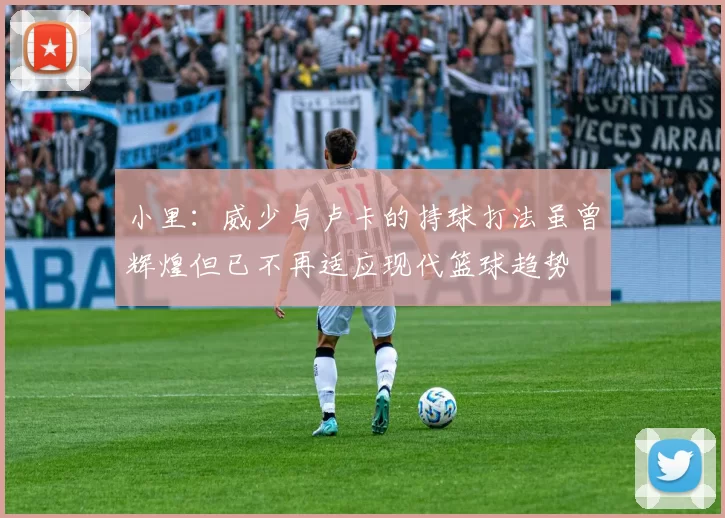 小里：威少与卢卡的持球打法虽曾辉煌但已不再适应现代篮球趋势