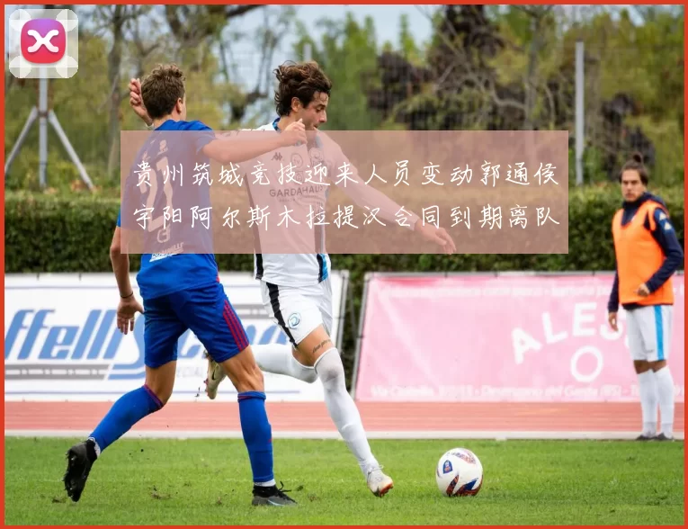 贵州筑城竞技迎来人员变动郭通侯宇阳阿尔斯木拉提汉合同到期离队