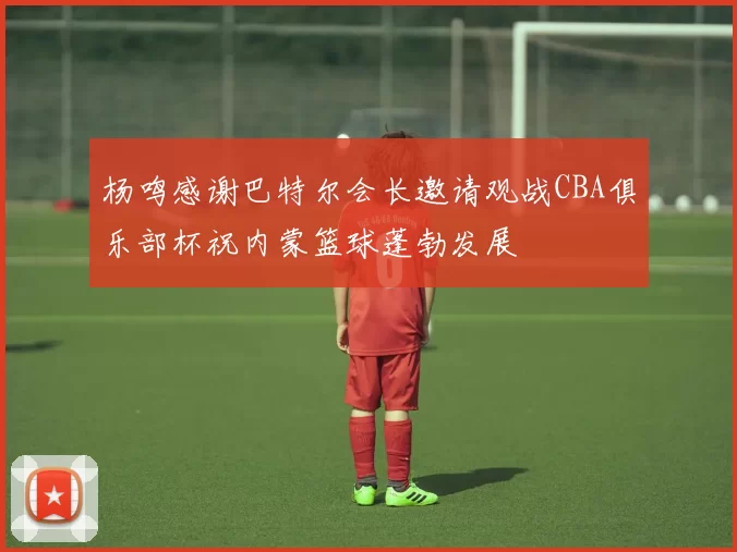 杨鸣感谢巴特尔会长邀请观战CBA俱乐部杯祝内蒙篮球蓬勃发展