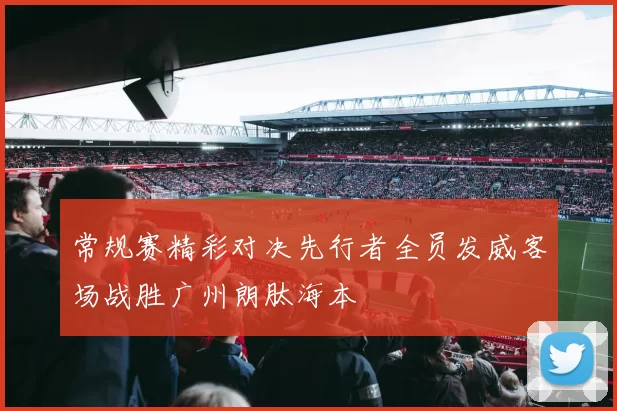 常规赛精彩对决先行者全员发威客场战胜广州朗肽海本