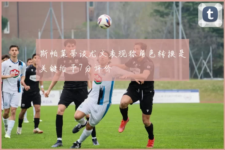 斯帕莱蒂谈尤文表现称角色转换是关键给予7分评价