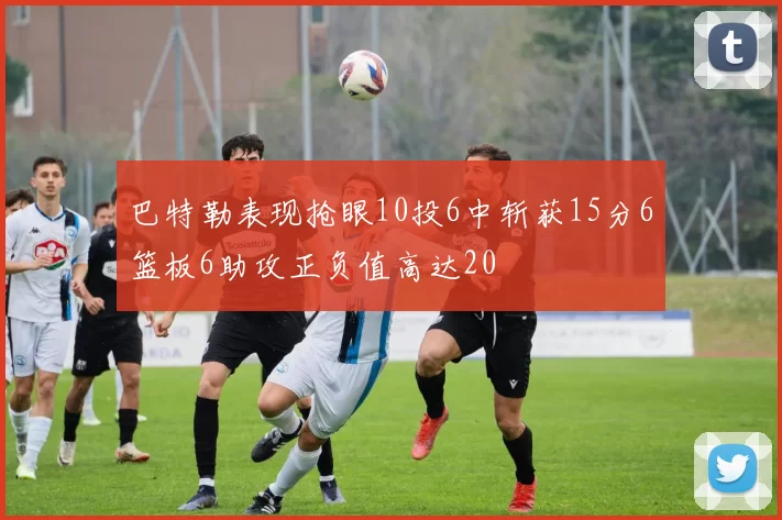 巴特勒表现抢眼10投6中斩获15分6篮板6助攻正负值高达20