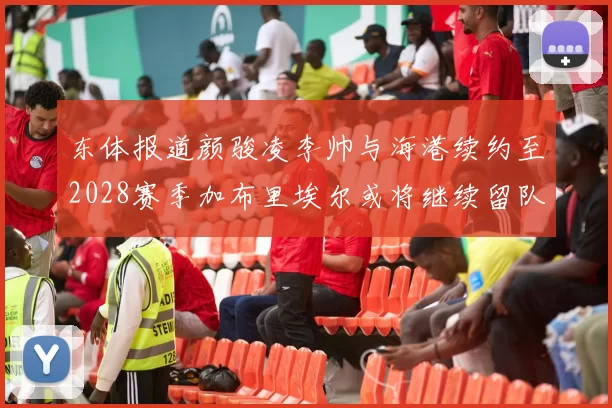 东体报道颜骏凌李帅与海港续约至2028赛季加布里埃尔或将继续留队